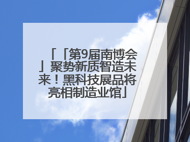 「第9届南博会」聚势新质智造未来！黑科技展品将亮相制造业馆