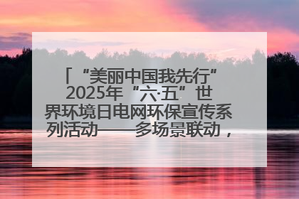 “美丽中国我先行” 2025年“六·五”世界环境日电网环保宣传系列活动——多场景联动，共筑生态发展新图景