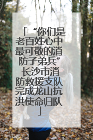 “你们是老百姓心中最可敬的消防子弟兵” 长沙市消防救援支队完成龙山抗洪使命归队