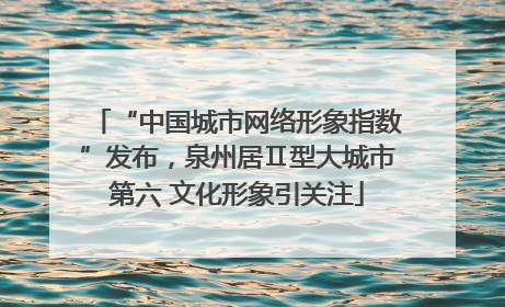 “中国城市网络形象指数”发布，泉州居Ⅱ型大城市第六 文化形象引关注