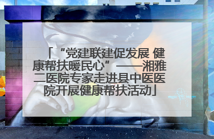 “党建联建促发展 健康帮扶暖民心”——湘雅二医院专家走进县中医医院开展健康帮扶活动