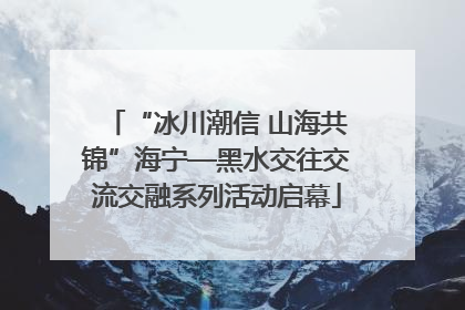 “冰川潮信 山海共锦”海宁—黑水交往交流交融系列活动启幕