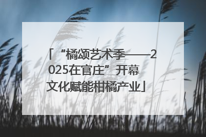 “橘颂艺术季——2025在官庄”开幕 文化赋能柑橘产业
