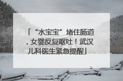 “水宝宝”堵住肠道，女婴反复呕吐！武汉儿科医生紧急提醒