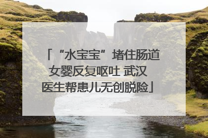 “水宝宝”堵住肠道 女婴反复呕吐 武汉医生帮患儿无创脱险