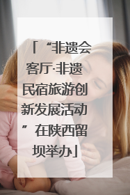 “非遗会客厅·非遗民宿旅游创新发展活动”在陕西留坝举办