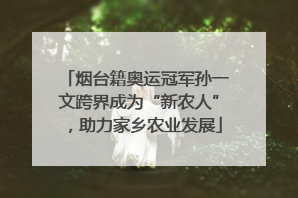 烟台籍奥运冠军孙一文跨界成为“新农人”，助力家乡农业发展