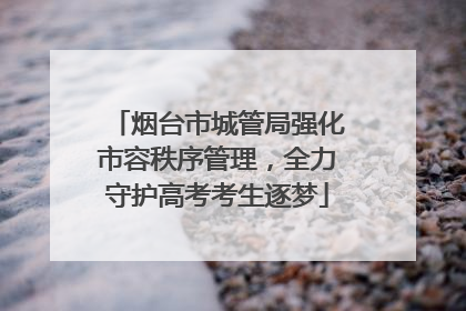烟台市城管局强化市容秩序管理，全力守护高考考生逐梦