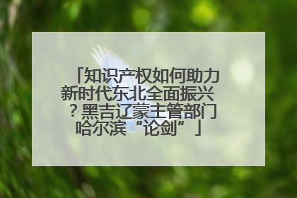 知识产权如何助力新时代东北全面振兴？黑吉辽蒙主管部门哈尔滨“论剑”