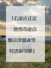 石家庄正定：热雪奇迹点燃京津冀冰雪经济新引擎
