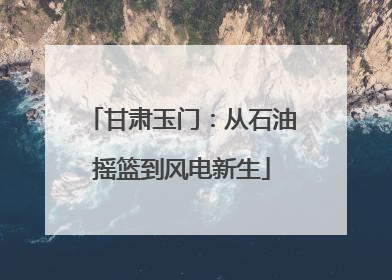 甘肃玉门：从石油摇篮到风电新生