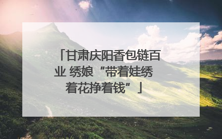 甘肃庆阳香包链百业 绣娘“带着娃绣着花挣着钱”
