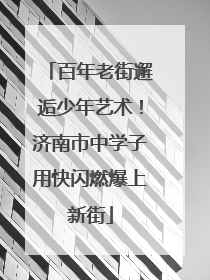 百年老街邂逅少年艺术！济南市中学子用快闪燃爆上新街