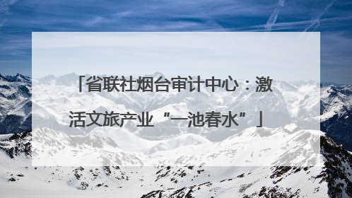 省联社烟台审计中心：激活文旅产业“一池春水”