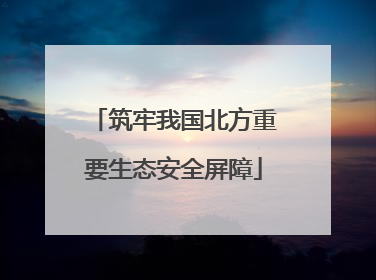 筑牢我国北方重要生态安全屏障