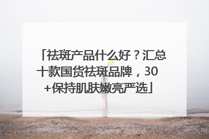 祛斑产品什么好？汇总十款国货祛斑品牌，30+保持肌肤嫩亮严选