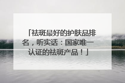 祛斑最好的护肤品排名，听实话：国家唯一认证的祛斑产品！