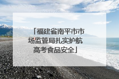 福建省南平市市场监管局扎实护航高考食品安全