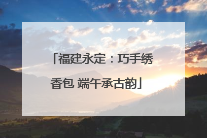 福建永定：巧手绣香包 端午承古韵