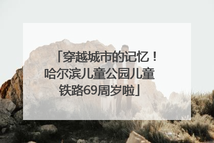 穿越城市的记忆！哈尔滨儿童公园儿童铁路69周岁啦