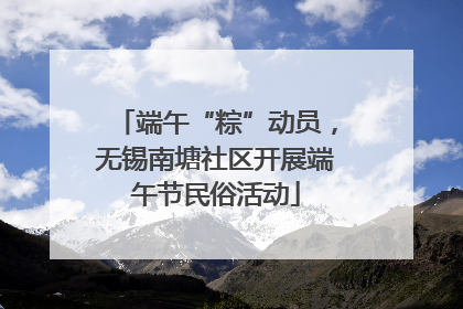 端午“粽”动员，无锡南塘社区开展端午节民俗活动