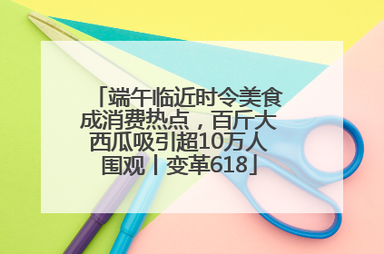 端午临近时令美食成消费热点，百斤大西瓜吸引超10万人围观丨变革618