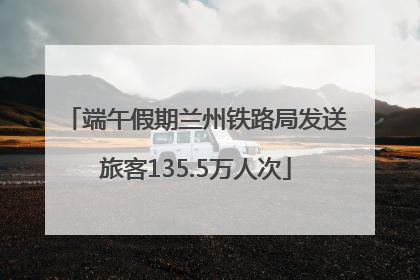 端午假期兰州铁路局发送旅客135.5万人次