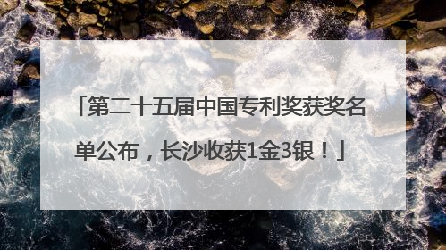 第二十五届中国专利奖获奖名单公布，长沙收获1金3银！
