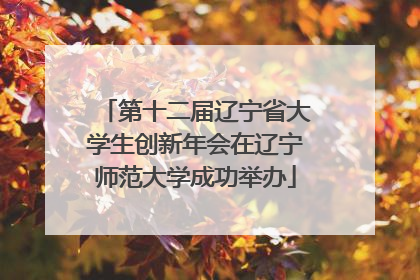 第十二届辽宁省大学生创新年会在辽宁师范大学成功举办