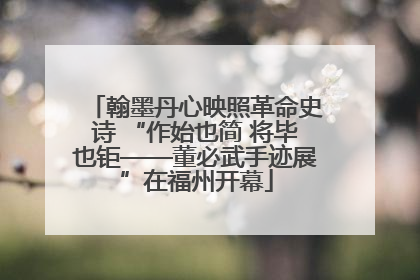 翰墨丹心映照革命史诗 “作始也简 将毕也钜——董必武手迹展”在福州开幕