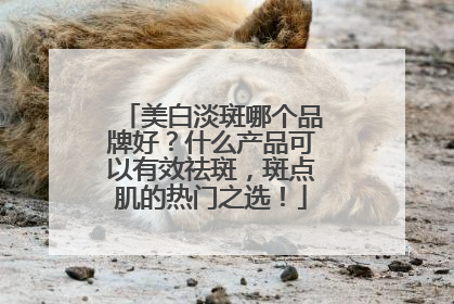 美白淡斑哪个品牌好？什么产品可以有效祛斑，斑点肌的热门之选！