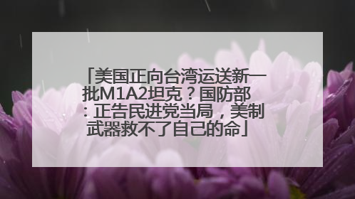 美国正向台湾运送新一批M1A2坦克？国防部：正告民进党当局，美制武器救不了自己的命