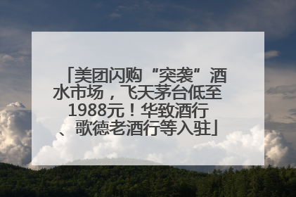 美团闪购“突袭”酒水市场，飞天茅台低至1988元！华致酒行、歌德老酒行等入驻