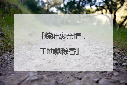 粽叶裹亲情，工地飘粽香