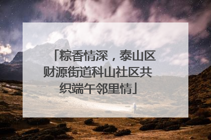 粽香情深，泰山区财源街道科山社区共织端午邻里情