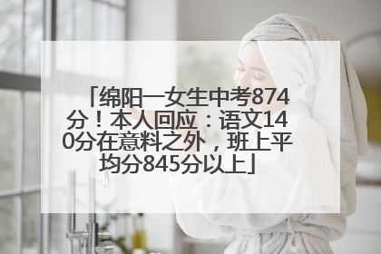绵阳一女生中考874分！本人回应：语文140分在意料之外，班上平均分845分以上