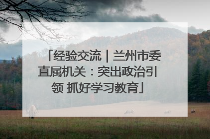 经验交流｜兰州市委直属机关：突出政治引领 抓好学习教育