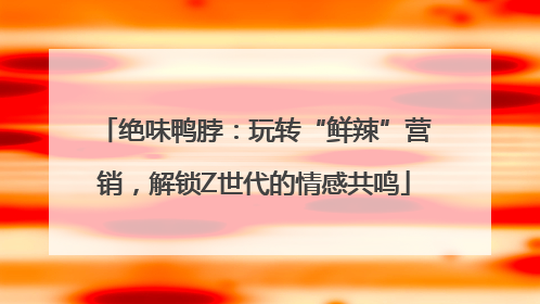 绝味鸭脖：玩转“鲜辣”营销，解锁Z世代的情感共鸣