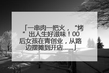 一串肉一把火，“烤”出人生好滋味！00后女孩在青创业，从路边摆摊到开店……