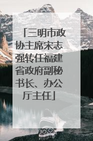 三明市政协主席宋志强转任福建省政府副秘书长、办公厅主任