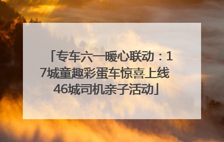 专车六一暖心联动：17城童趣彩蛋车惊喜上线 46城司机亲子活动