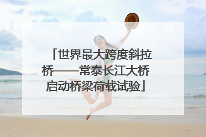 世界最大跨度斜拉桥——常泰长江大桥启动桥梁荷载试验