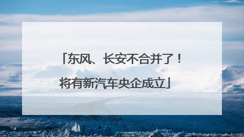 东风、长安不合并了！将有新汽车央企成立