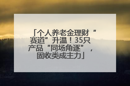 个人养老金理财“赛道”升温！35只产品“同场角逐”，固收类成主力