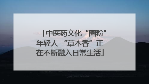 中医药文化“圈粉”年轻人 “草本香”正在不断融入日常生活