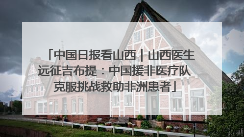 中国日报看山西｜山西医生远征吉布提：中国援非医疗队克服挑战救助非洲患者