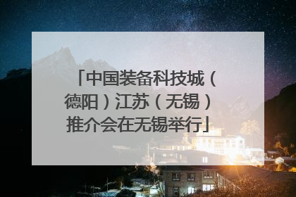 中国装备科技城（德阳）江苏（无锡）推介会在无锡举行