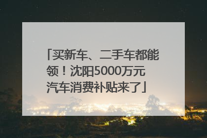 买新车、二手车都能领！沈阳5000万元汽车消费补贴来了