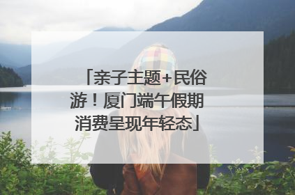 亲子主题+民俗游！厦门端午假期消费呈现年轻态