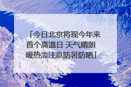 今日北京将现今年来首个高温日 天气晴朗暖热需注意防暑防晒
